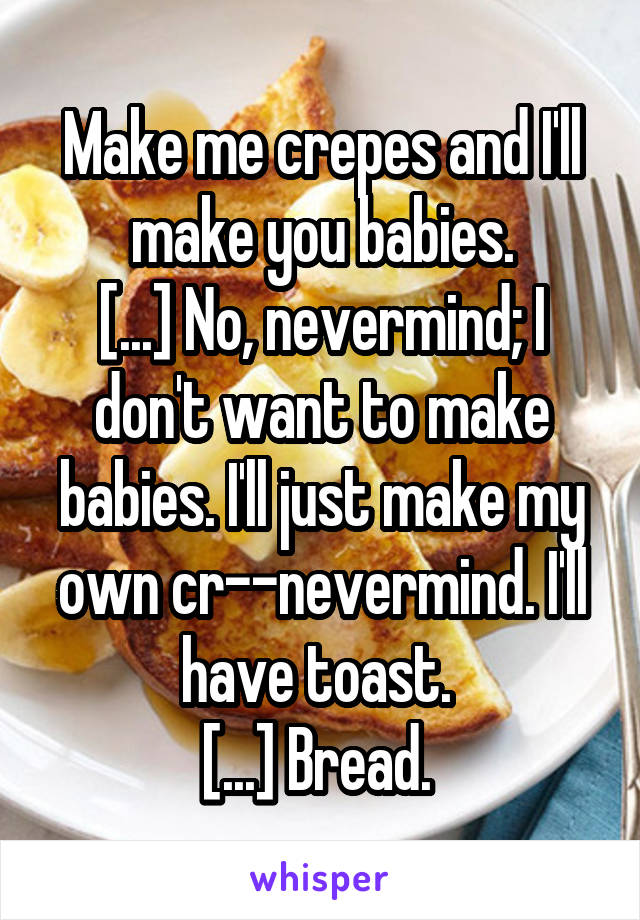 Make me crepes and I'll make you babies.
[...] No, nevermind; I don't want to make babies. I'll just make my own cr--nevermind. I'll have toast. 
[...] Bread. 