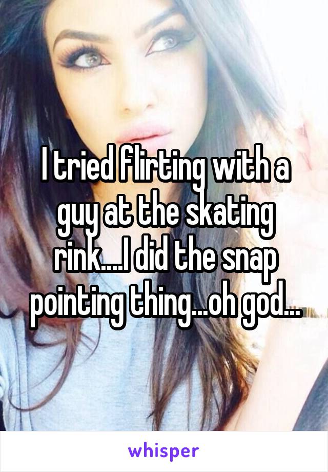 I tried flirting with a guy at the skating rink....I did the snap pointing thing...oh god...