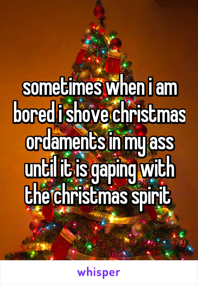 sometimes when i am bored i shove christmas ordaments in my ass until it is gaping with the christmas spirit 