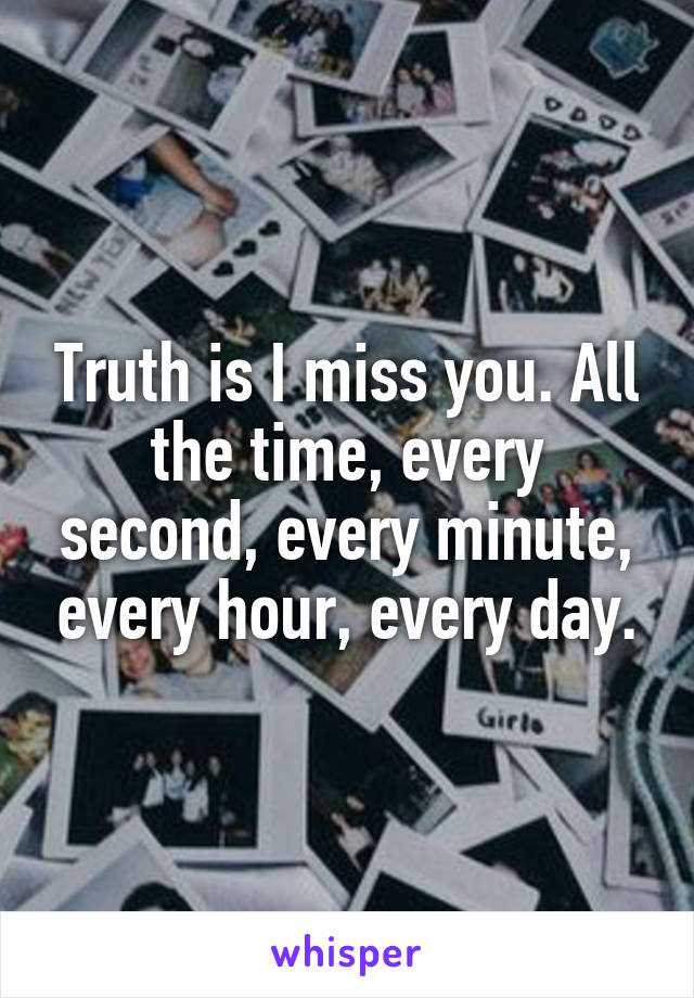 Truth is I miss you. All the time, every second, every minute, every hour, every day.