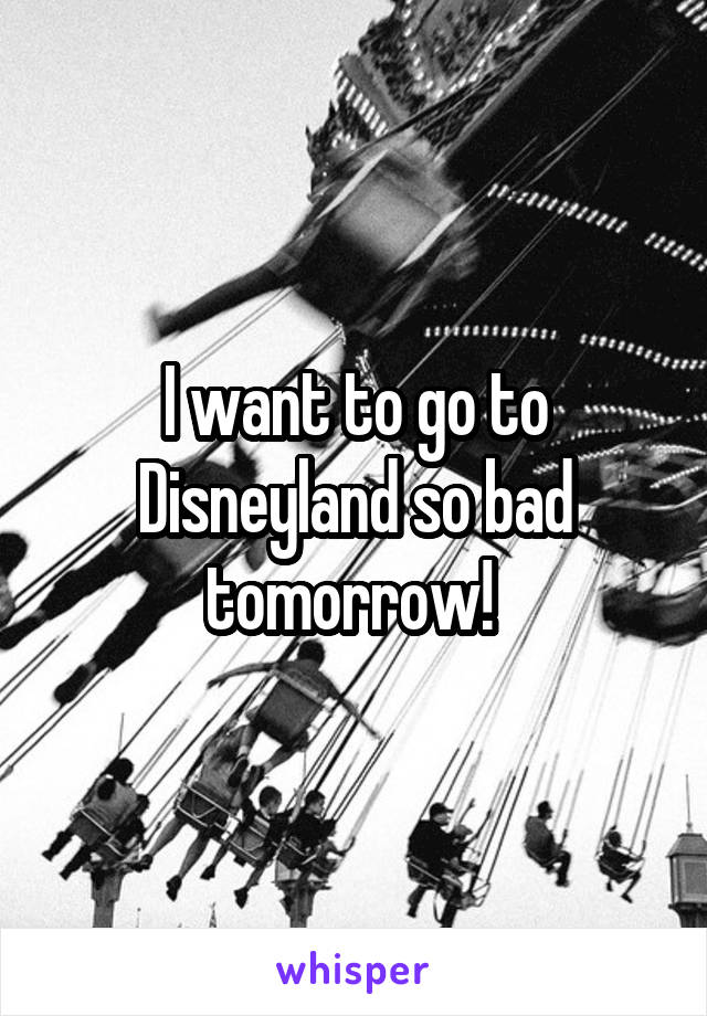 I want to go to Disneyland so bad tomorrow! 