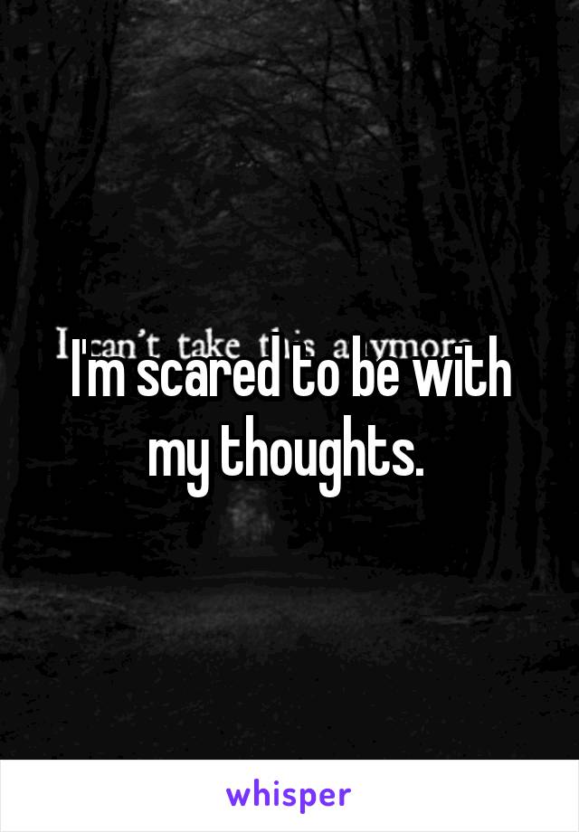 I'm scared to be with my thoughts. 