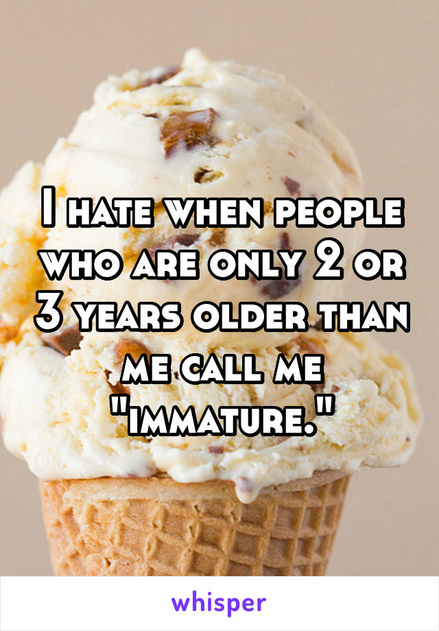 I hate when people who are only 2 or 3 years older than me call me "immature."