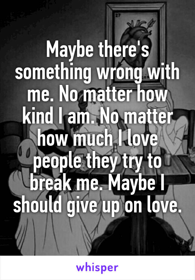 Maybe there's something wrong with me. No matter how kind I am. No matter how much I love people they try to break me. Maybe I should give up on love. 