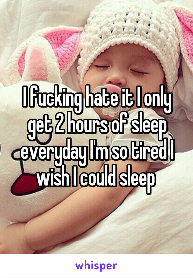 I fucking hate it I only get 2 hours of sleep everyday I'm so tired I wish I could sleep 