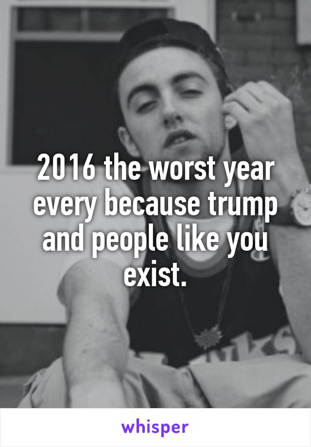 2016 the worst year every because trump and people like you exist.