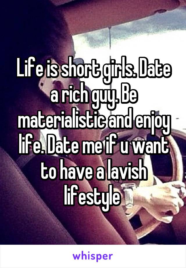 Life is short girls. Date a rich guy. Be materialistic and enjoy life. Date me if u want to have a lavish lifestyle 