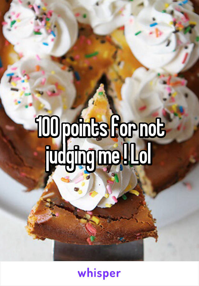 100 points for not judging me ! Lol 