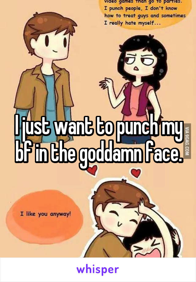 I just want to punch my bf in the goddamn face.
