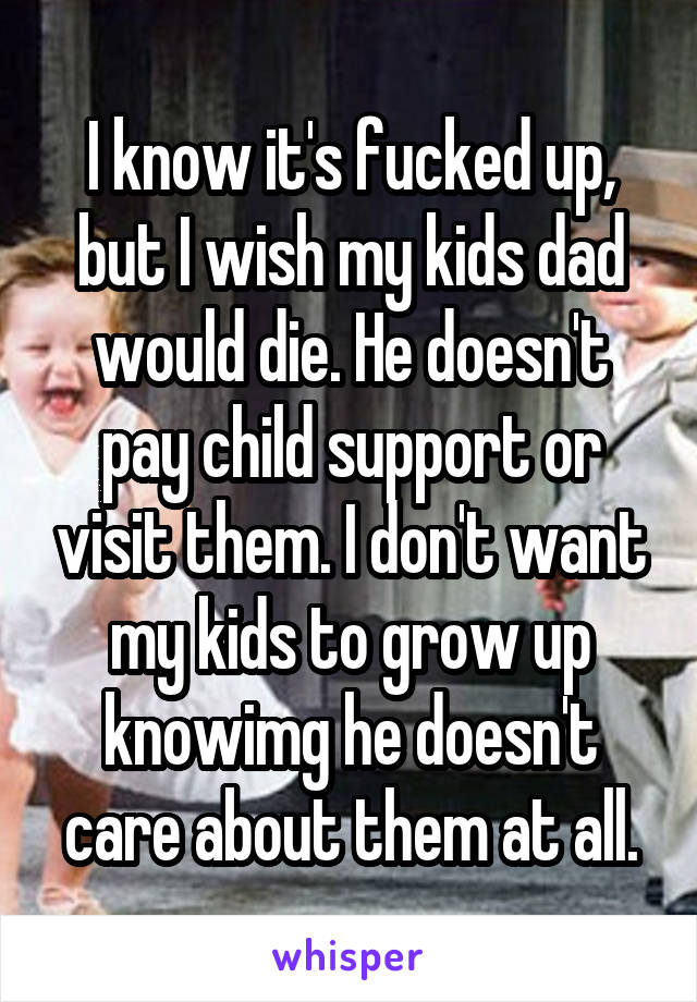 I know it's fucked up, but I wish my kids dad would die. He doesn't pay child support or visit them. I don't want my kids to grow up knowimg he doesn't care about them at all.