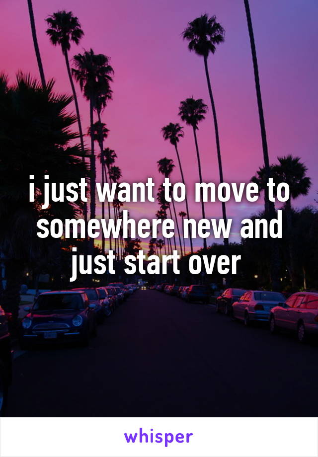 i just want to move to somewhere new and just start over 