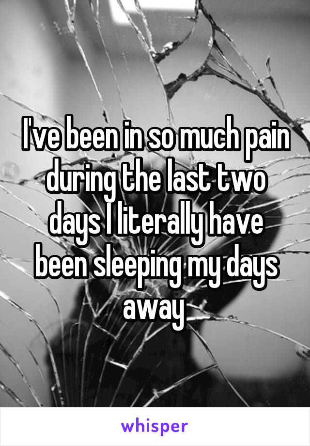 I've been in so much pain during the last two days I literally have been sleeping my days away 
