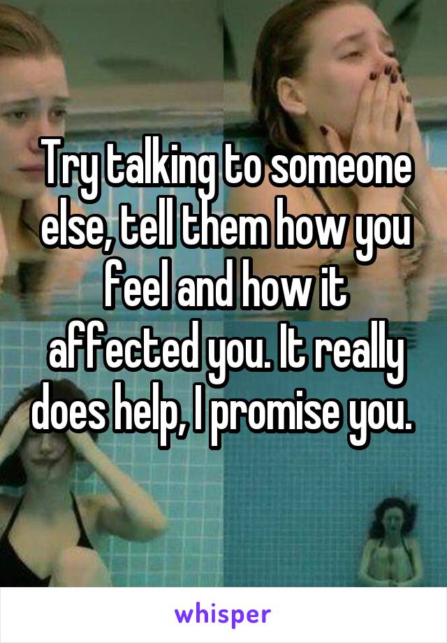 Try talking to someone else, tell them how you feel and how it affected you. It really does help, I promise you. 
