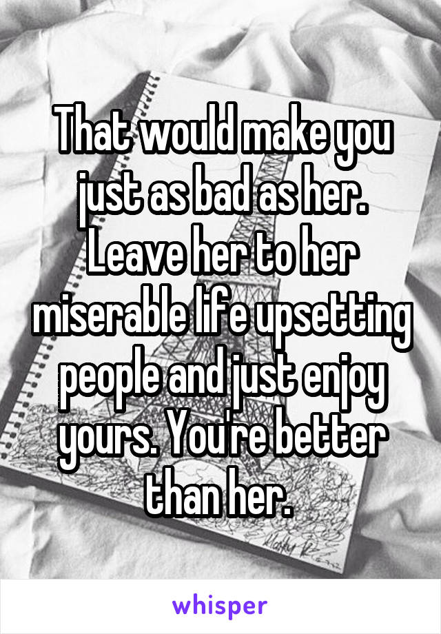 That would make you just as bad as her. Leave her to her miserable life upsetting people and just enjoy yours. You're better than her. 