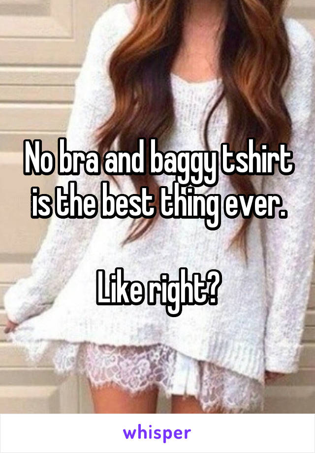 No bra and baggy tshirt is the best thing ever.

Like right?