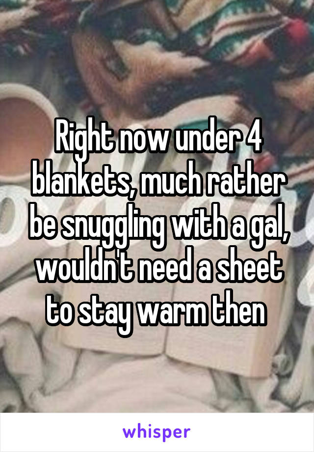 Right now under 4 blankets, much rather be snuggling with a gal, wouldn't need a sheet to stay warm then 