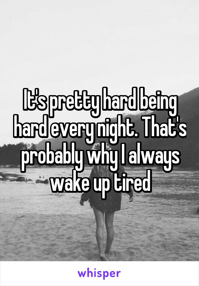 It's pretty hard being hard every night. That's probably why I always wake up tired
