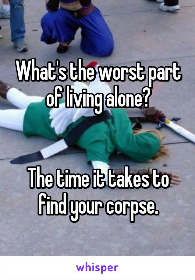 What's the worst part of living alone?


The time it takes to find your corpse.
