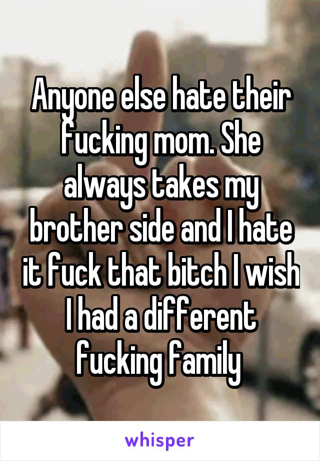 Anyone else hate their fucking mom. She always takes my brother side and I hate it fuck that bitch I wish I had a different fucking family 