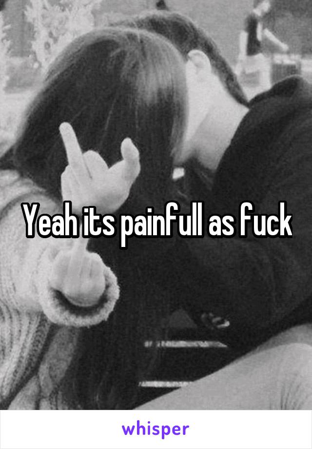 Yeah its painfull as fuck