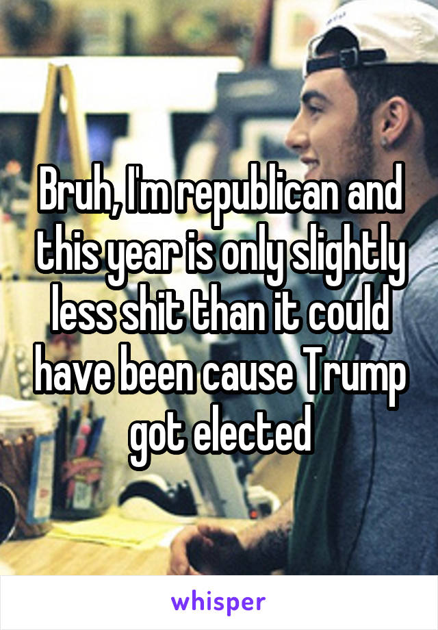 Bruh, I'm republican and this year is only slightly less shit than it could have been cause Trump got elected