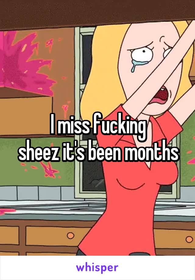 I miss fucking
sheez it's been months