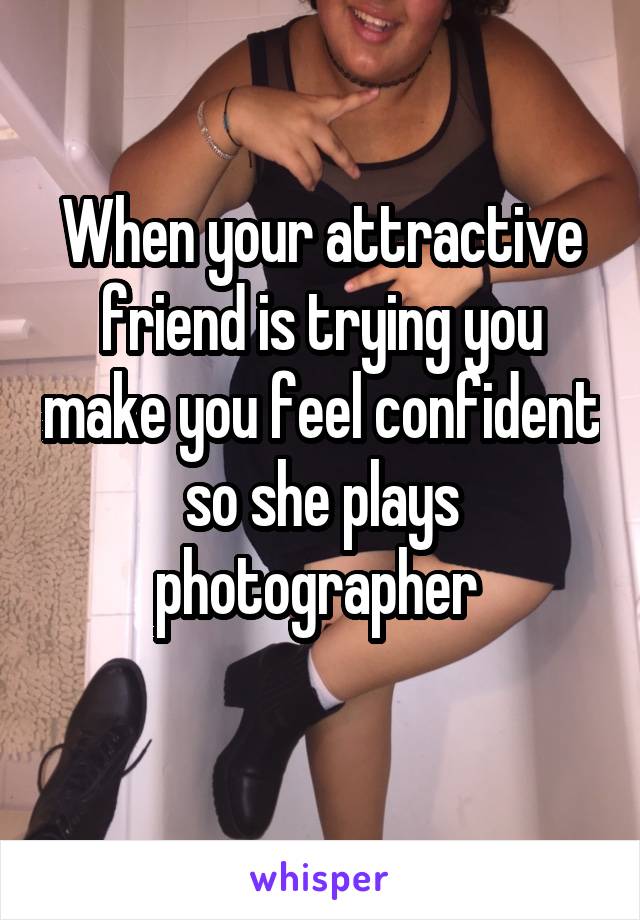When your attractive friend is trying you make you feel confident so she plays photographer 
