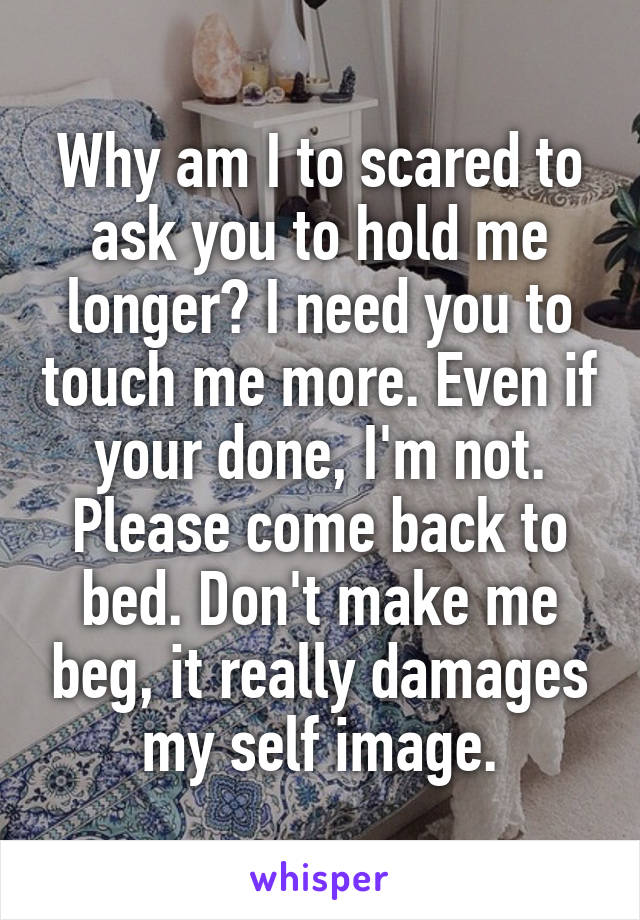 Why am I to scared to ask you to hold me longer? I need you to touch me more. Even if your done, I'm not. Please come back to bed. Don't make me beg, it really damages my self image.