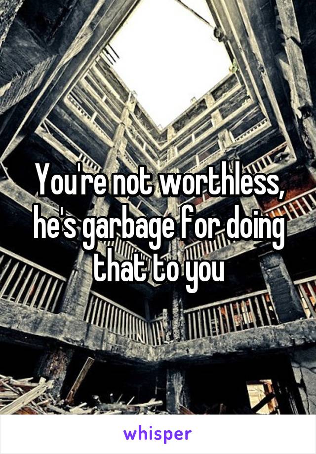 You're not worthless, he's garbage for doing that to you