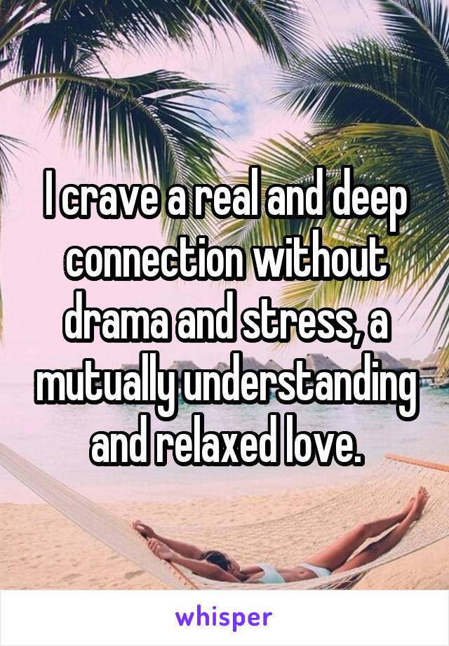 I crave a real and deep connection without drama and stress, a mutually understanding and relaxed love.