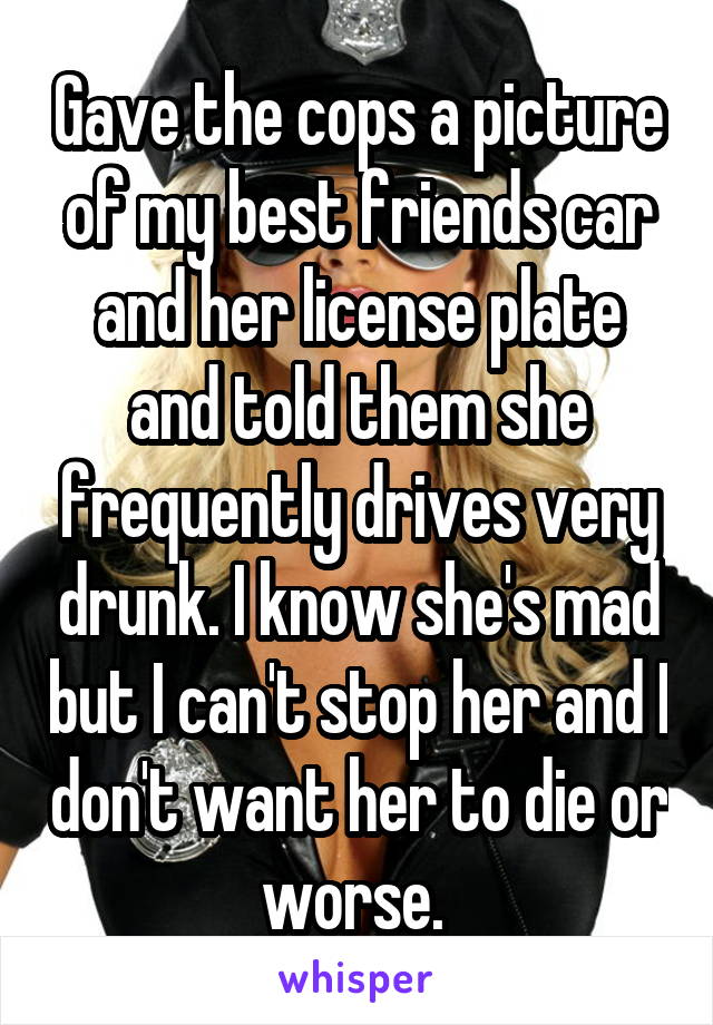 Gave the cops a picture of my best friends car and her license plate and told them she frequently drives very drunk. I know she's mad but I can't stop her and I don't want her to die or worse. 