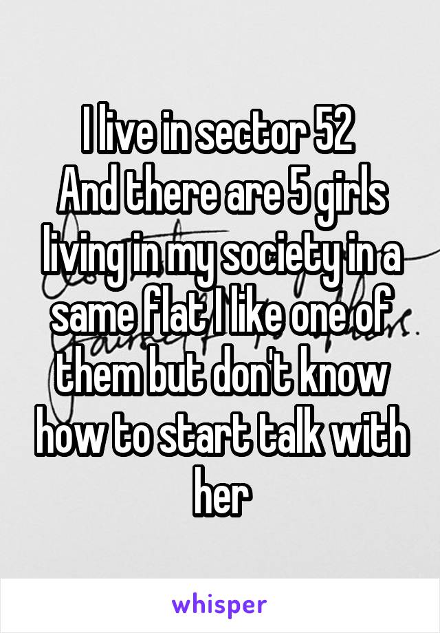 I live in sector 52 
And there are 5 girls living in my society in a same flat I like one of them but don't know how to start talk with her