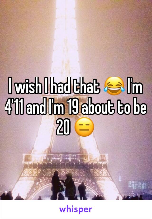 I wish I had that 😂 I'm 4'11 and I'm 19 about to be 20 😑