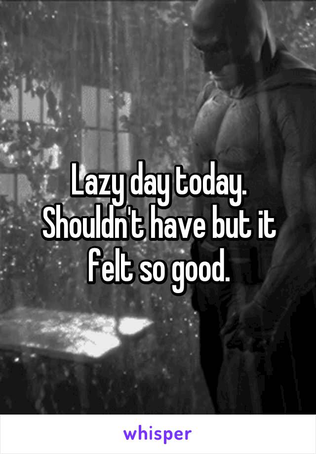 Lazy day today. Shouldn't have but it felt so good.