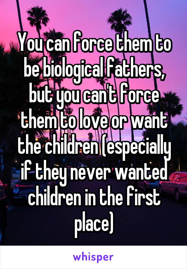 You can force them to be biological fathers, but you can't force them to love or want the children (especially if they never wanted children in the first place)