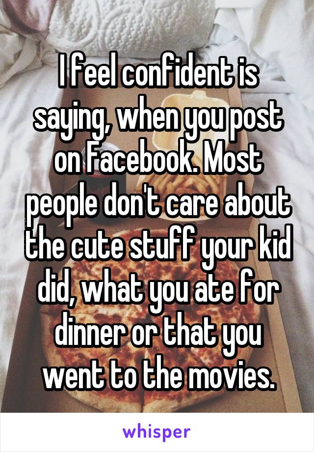 I feel confident is saying, when you post on Facebook. Most people don't care about the cute stuff your kid did, what you ate for dinner or that you went to the movies.