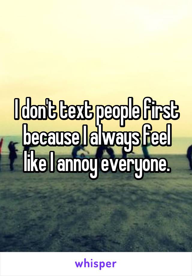 I don't text people first because I always feel like I annoy everyone.