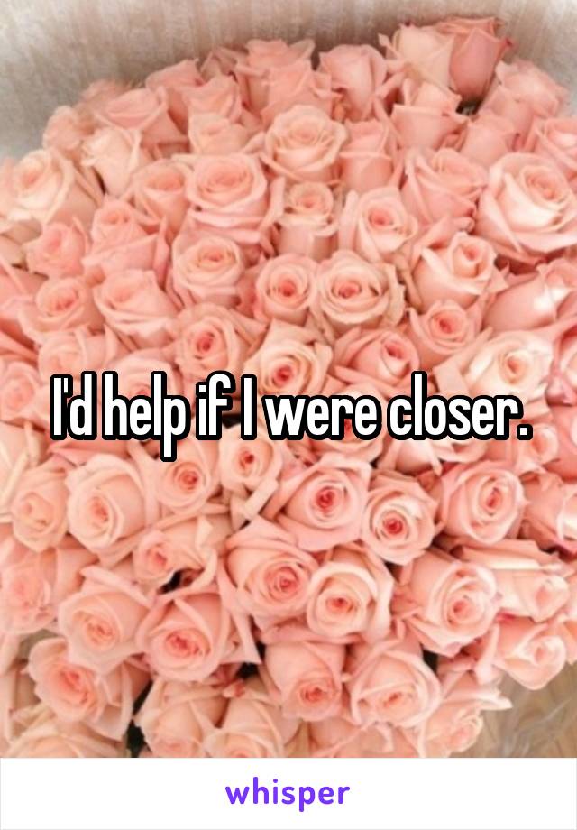 I'd help if I were closer.