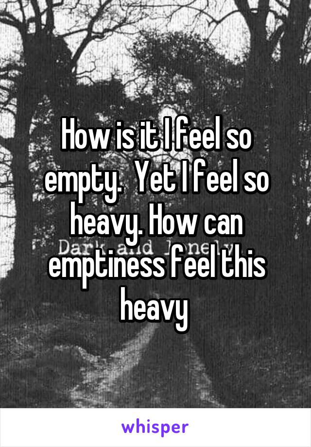 How is it I feel so empty.  Yet I feel so heavy. How can emptiness feel this heavy 