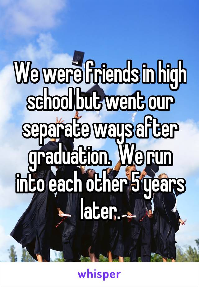 We were friends in high school but went our separate ways after graduation.  We run into each other 5 years later.