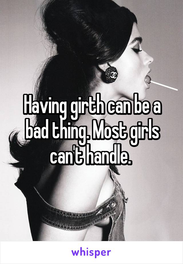 Having girth can be a bad thing. Most girls can't handle. 