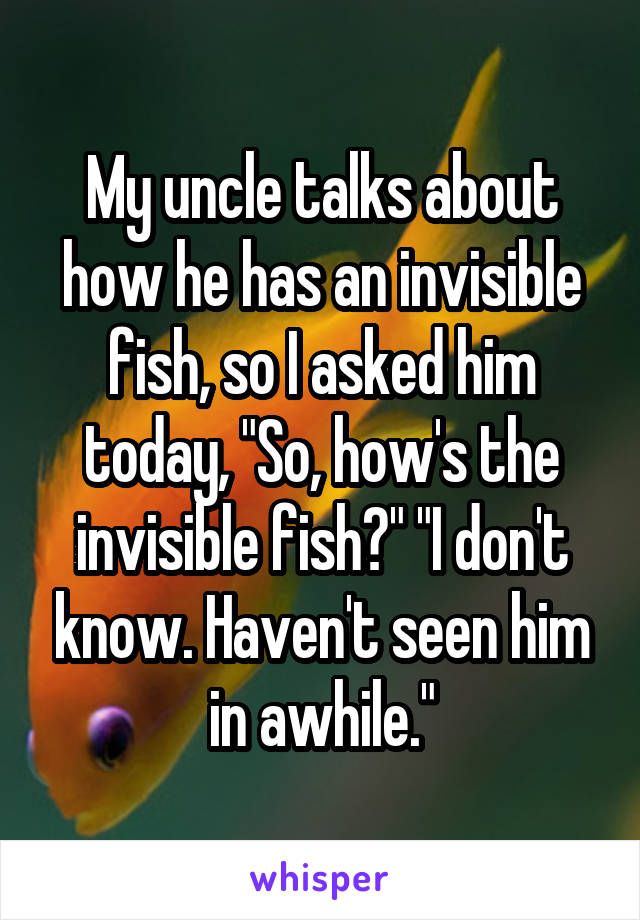 My uncle talks about how he has an invisible fish, so I asked him today, "So, how's the invisible fish?" "I don't know. Haven't seen him in awhile."