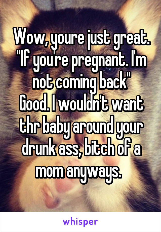 Wow, youre just great. "If you're pregnant. I'm not coming back"
Good. I wouldn't want thr baby around your drunk ass, bitch of a mom anyways.  
