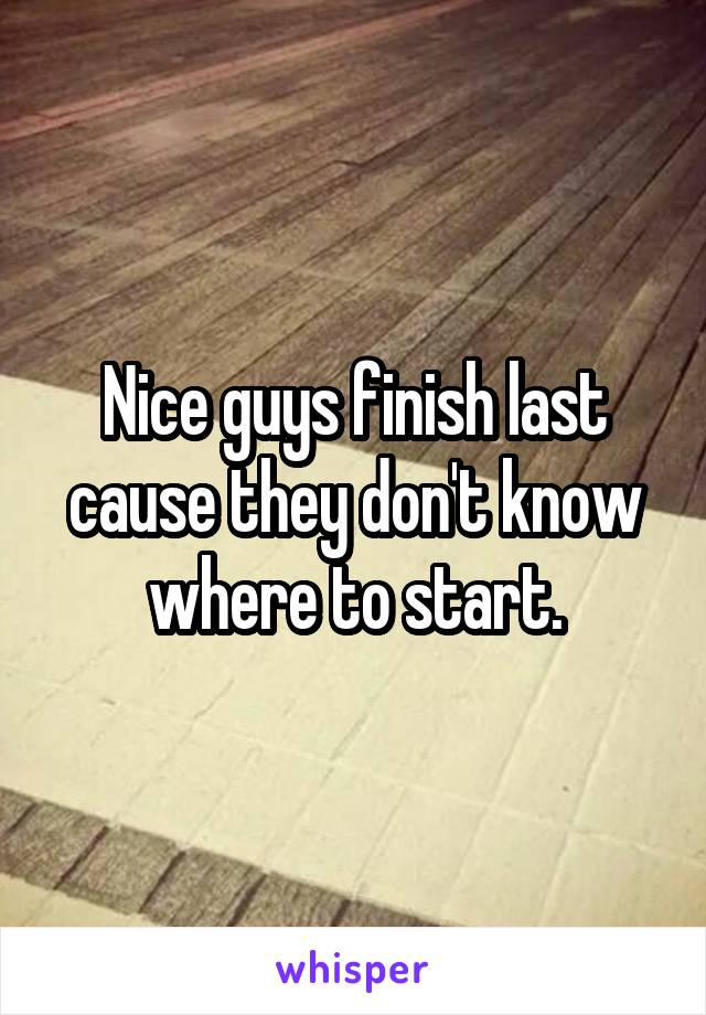 Nice guys finish last cause they don't know where to start.