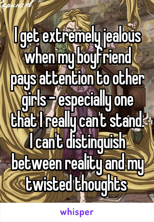 I get extremely jealous when my boyfriend pays attention to other girls - especially one that I really can't stand. I can't distinguish between reality and my twisted thoughts 