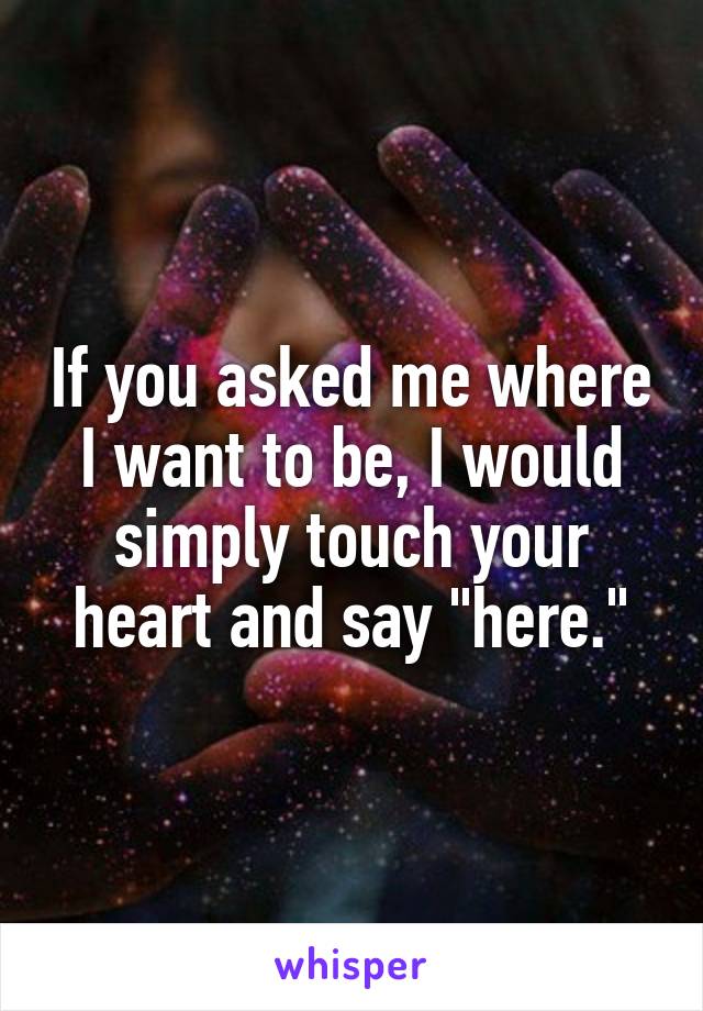 If you asked me where I want to be, I would simply touch your heart and say "here."