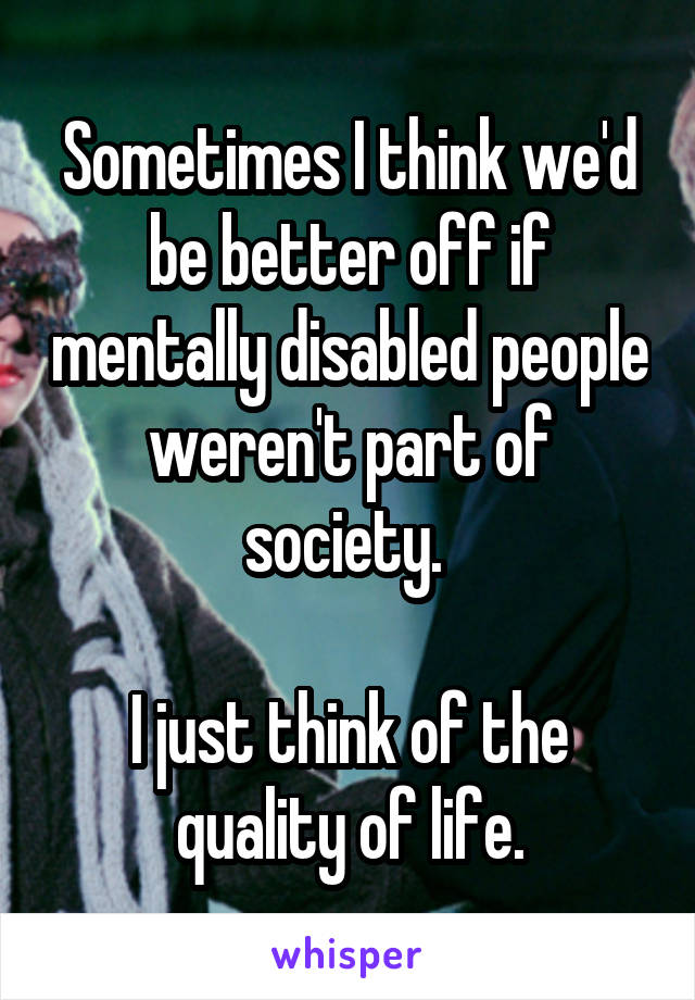 Sometimes I think we'd be better off if mentally disabled people weren't part of society. 

I just think of the quality of life.