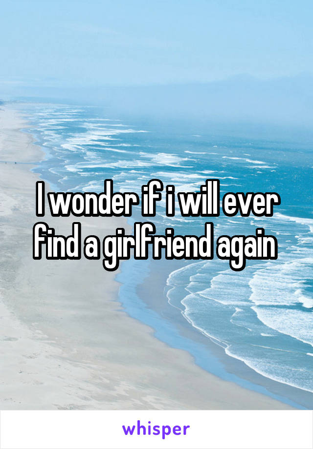 I wonder if i will ever find a girlfriend again 