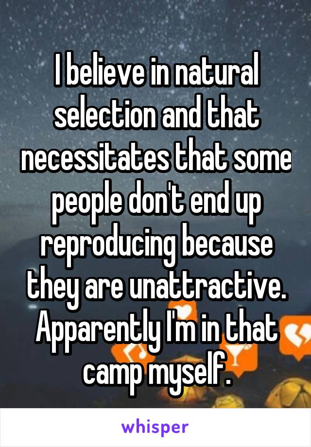 I believe in natural selection and that necessitates that some people don't end up reproducing because they are unattractive. Apparently I'm in that camp myself.