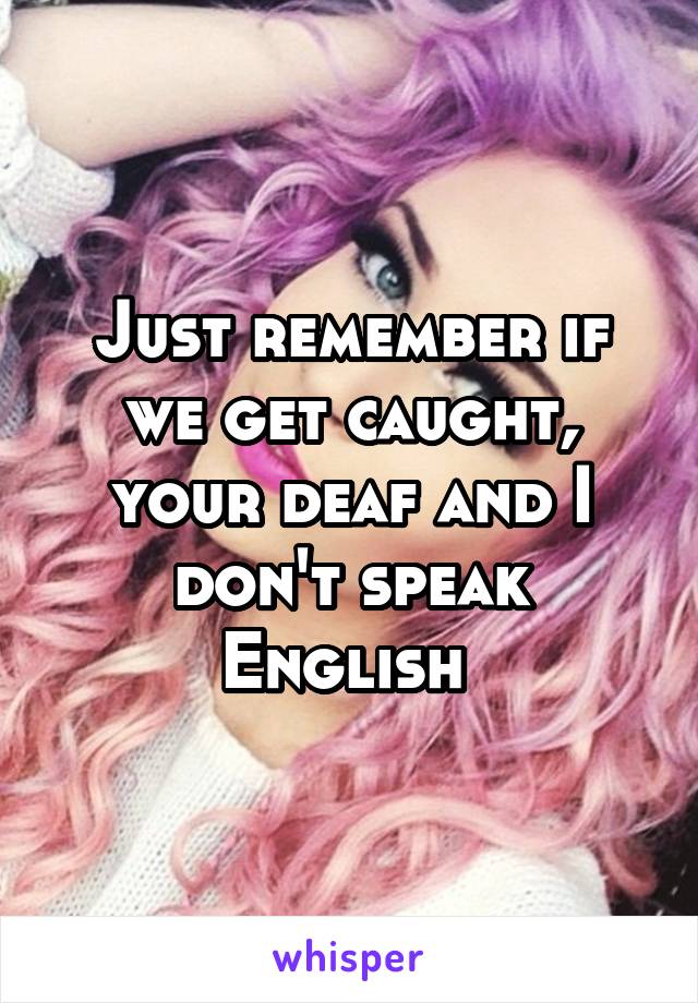 Just remember if we get caught, your deaf and I don't speak English 